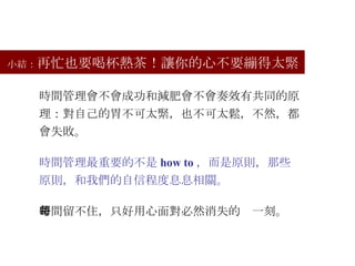 小結： 再忙也要喝杯熱茶！讓你的心不要繃得太緊 時間管理會不會成功和減肥會不會奏效有共同的原理：對自己的胃不可太緊，也不可太鬆，不然，都會失敗。 時間管理最重要的不是 how to ，而是原則，那些原則，和我們的自信程度息息相關。 時間留不住，只好用心面對必然消失的每一刻。 