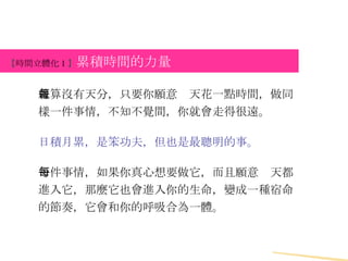 【 時間立體化 1 】 累積時間的力量 就算沒有天分，只要你願意每天花一點時間，做同樣一件事情，不知不覺間，你就會走得很遠。 日積月累，是笨功夫，但也是最聰明的事。 一件事情，如果你真心想要做它，而且願意每天都進入它，那麼它也會進入你的生命，變成一種宿命的節奏，它會和你的呼吸合為一體。 