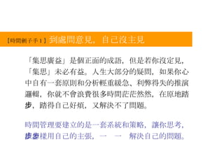 【 時間劊子手 1 】 到處問意見，自己沒主見 「集思廣益」是個正面的成語，但是若你沒定見，「集思」未必有益。人生大部分的疑問，如果你心中自有一套原則和分析輕重緩急、利弊得失的推演邏輯，你就不會浪費很多時間茫茫然然，在原地踏步，踏得自己好煩，又解決不了問題。 時間管理要建立的是一套系統和策略，讓你思考，該怎樣用自己的主張，一步一步解決自己的問題。 