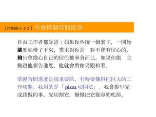 【 時間劊子手 2 】 不會控制時間節奏 自由工作者都知道：如果你外接一個案子，一開始進度就慢了下來，業主對你是絕對不會有信心的，他只會擔心自己的信任被辜負而已。如果你能夠主動跟他報告進度，他就會對你另眼相看。 掌握時間進度是很重要的，有時要懂得把巨大的工作切開。我用的是「 pizza 切開法」。 我會提早完成該做的事，先切割它，慢慢把它從容的吃掉。 