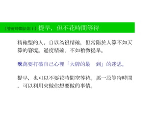 【 管好時間法則 1 】 提早，但不花時間等待 精確型的人，自以為很精確，但常陷於人算不如天算的窘境。過度精確，不如稍微提早。 千萬要打破自己心裡「大牌的最晚到」的迷思。 提早，也可以不要花時間空等待。那一段等待時間，可以利用來做你想要做的事情。 