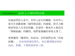 【 管好時間法則 2 】 長命人不被時間追趕 在拖延型的人當中，有些人是生性懶散，但有些人卻天生喜歡那種「被時間追趕」的感覺。拼全力衝刺當然是人生美好經驗。但通常一個成年人都沒有「無暇他顧」的權利，我們要兼顧的事情太多了。 想要獲得「爆發性」的成功，有時我們必須「夙夜匪懈」 ， 但如果想要活得久，而且獲得穩定性的成長，那麼，千萬別當拼命三郎。 