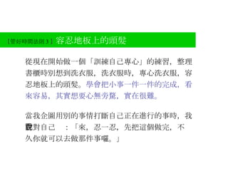 【 管好時間法則 3 】 容忍地板上的頭髮 從現在開始做一個「訓練自己專心」的練習，整理書櫃時別想到洗衣服，洗衣服時，專心洗衣服，容忍地板上的頭髮。 學會把小事一件一件的完成，看來容易，其實想要心無旁騖，實在很難。 當我企圖用別的事情打斷自己正在進行的事時，我會對自己說：「來，忍一忍，先把這個做完，不 久你就可以去做那件事囉。」 