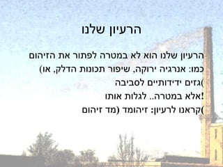 הרעיון שלנו הרעיון שלנו הוא לא במטרה לפתור את הזיהום ( כמו :  אנרגיה ירוקה ,  שיפור תכונות הדלק ,  או גזים ידידותיים לסביבה ) אלא במטרה ..  לגלות אותו ! קראנו לרעיון :  זיהומד  ( מד זיהום ) 