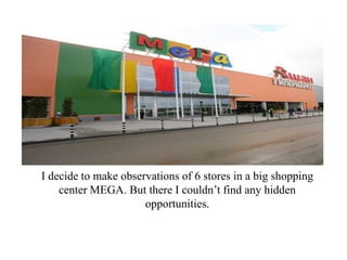 I decide to make observations of 6 stores in a big shopping
    center MEGA. But there I couldn’t find any hidden
                      opportunities.
 