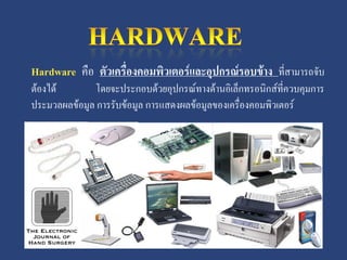 Hardware คือ ตัวเครื่องคอมพิวเตอร์และอุปกรณ์รอบข้าง ที่สามารถจับ
ต้องได้       โดยจะประกอบด้วยอุปกรณ์ทางด้านอิเล็กทรอนิกส์ที่ควบคุมการ
ประมวลผลข้อมูล การรับข้อมูล การแสดงผลข้อมูลของเครื่องคอมพิวเตอร์
 