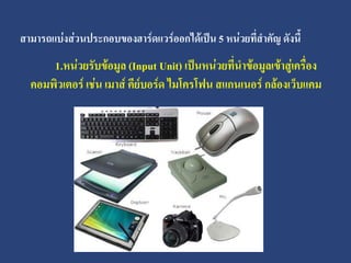 สามารถแบ่งส่วนประกอบของฮาร์ดแวร์ออกได้เป็น 5 หน่วยที่สาคัญ ดังนี้
      1.หน่วยรับข้อมูล (Input Unit) เป็นหน่วยที่นาข้อมูลเข้าสู่เครื่อง
  คอมพิวเตอร์ เช่น เมาส์ คีย์บอร์ด ไมโครโฟน สแกนเนอร์ กล้องเว็บแคม
 