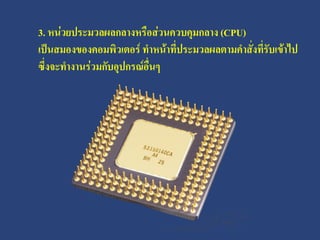 3. หน่วยประมวลผลกลางหรือส่วนควบคุมกลาง (CPU)
เป็นสมองของคอมพิวเตอร์ ทาหน้าที่ประมวลผลตามคาสั่งที่รับเข้าไป
ซึ่งจะทางานร่วมกับอุปกรณ์อื่นๆ
 