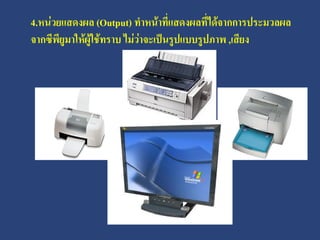 4.หน่วยแสดงผล (Output) ทาหน้าที่แสดงผลที่ได้จากการประมวลผล
จากซีพียูมาให้ผู้ใช้ทราบ ไม่วาจะเป็นรูปแบบรูปภาพ ,เสียง
                             ่
 