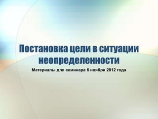 Постановка цели в ситуации
    неопределенности
  Материалы для семинара 6 ноября 2012 года
 