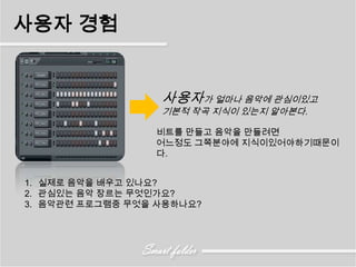 사용자 경험


                  사용자가 얼마나 음악에 관심이있고
                  기본적 작곡 지식이 있는지 알아본다.

                 비트를 만들고 음악을 만들려면
                 어느정도 그쪽분야에 지식이있어야하기때문이
                 다.


1. 실제로 음악을 배우고 있나요?
2. 관심있는 음악 장르는 무엇인가요?
3. 음악관련 프로그램중 무엇을 사용하나요?
 