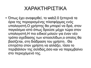 ΧΑΡΑΚΤΗΡΙΣΤΙΚΑ
●   Όπως έχει αναφερθεί, το web2.0 ξεπερνά τα
    όρια της περιορισμένης πλατφόρμας ενός
    υπολογιστή.Ο χρήστης θα μπορεί να δρά, στον
    παγκόσμιο ιστό όπως δρούσε μέχρι τώρα στον
    υπολογιστή.Η πιο ειδικοί μιλούν για έναν νέο
    τρόπο σχεδίασης των ιστοσελίδων,ο οποίος θα
    βασίζεται, στη διάδραση του χρήστη . Θα
    επιτρέπει στον χρήστη να αλλάξει, τόσο το
    περιβάλλον της σελίδας,όσο και να παρεμβαίνει
    στο περιεχόμενό της.
 