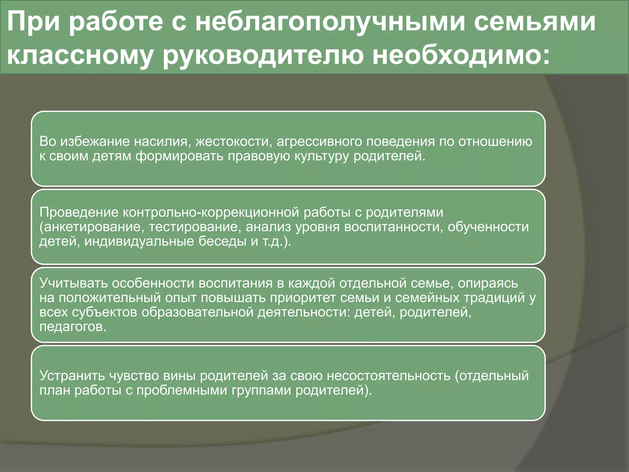 При работе с неблагополучными семьями
классному руководителю необходимо:

  Во избежание насилия, жестокости, агрессивного поведения по отношению
  к своим детям формировать правовую культуру родителей.



  Проведение контрольно-коррекционной работы с родителями
  (анкетирование, тестирование, анализ уровня воспитанности, обученности
  детей, индивидуальные беседы и т.д.).


  Учитывать особенности воспитания в каждой отдельной семье, опираясь
  на положительный опыт повышать приоритет семьи и семейных традиций у
  всех субъектов образовательной деятельности: детей, родителей,
  педагогов.


  Устранить чувство вины родителей за свою несостоятельность (отдельный
  план работы с проблемными группами родителей).
 