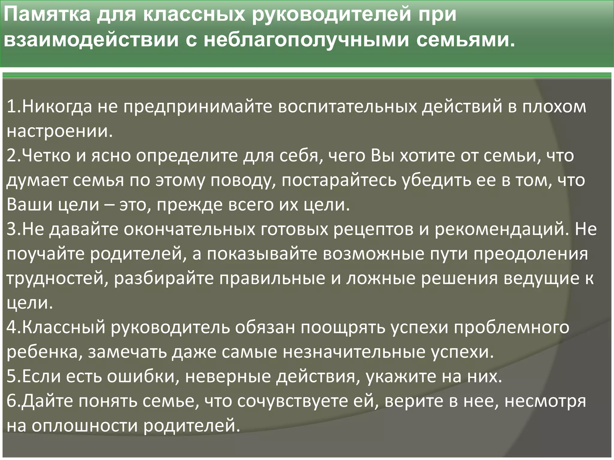 Памятка для классных руководителей при
взаимодействии с неблагополучными семьями.


1.Никогда не предпринимайте воспитательных действий в плохом
настроении.
2.Четко и ясно определите для себя, чего Вы хотите от семьи, что
думает семья по этому поводу, постарайтесь убедить ее в том, что
Ваши цели – это, прежде всего их цели.
3.Не давайте окончательных готовых рецептов и рекомендаций. Не
поучайте родителей, а показывайте возможные пути преодоления
трудностей, разбирайте правильные и ложные решения ведущие к
цели.
4.Классный руководитель обязан поощрять успехи проблемного
ребенка, замечать даже самые незначительные успехи.
5.Если есть ошибки, неверные действия, укажите на них.
6.Дайте понять семье, что сочувствуете ей, верите в нее, несмотря
на оплошности родителей.
 