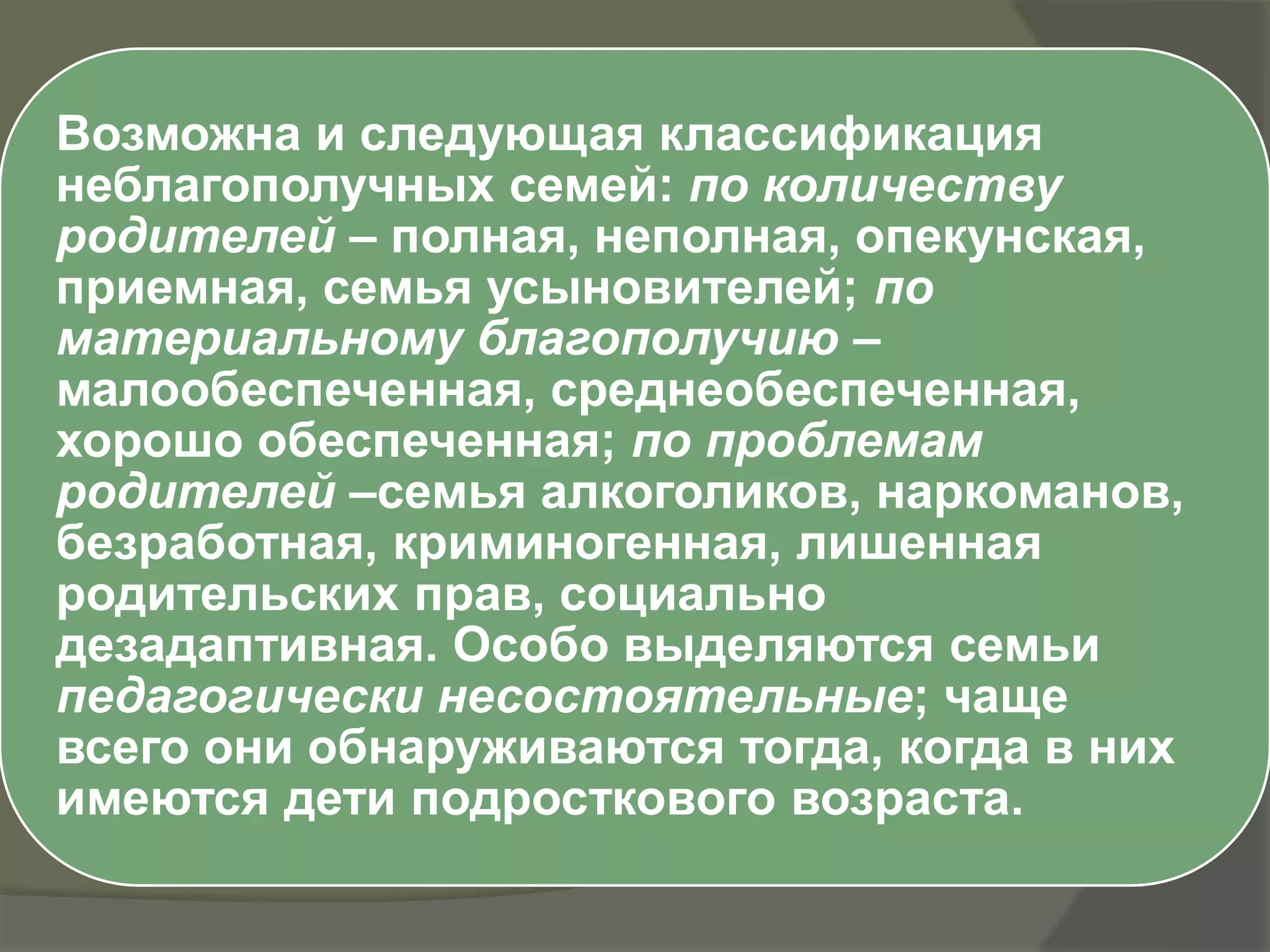 Возможна и следующая классификация
неблагополучных семей: по количеству
родителей – полная, неполная, опекунская,
приемная, семья усыновителей; по
материальному благополучию –
малообеспеченная, среднеобеспеченная,
хорошо обеспеченная; по проблемам
родителей –семья алкоголиков, наркоманов,
безработная, криминогенная, лишенная
родительских прав, социально
дезадаптивная. Особо выделяются семьи
педагогически несостоятельные; чаще
всего они обнаруживаются тогда, когда в них
имеются дети подросткового возраста.
 