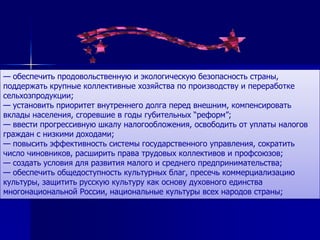 — обеспечить продовольственную и экологическую безопасность страны,
поддержать крупные коллективные хозяйства по производству и переработке
сельхозпродукции;
— установить приоритет внутреннего долга перед внешним, компенсировать
вклады населения, сгоревшие в годы губительных ―реформ‖;
— ввести прогрессивную шкалу налогообложения, освободить от уплаты налогов
граждан с низкими доходами;
— повысить эффективность системы государственного управления, сократить
число чиновников, расширить права трудовых коллективов и профсоюзов;
— создать условия для развития малого и среднего предпринимательства;
— обеспечить общедоступность культурных благ, пресечь коммерциализацию
культуры, защитить русскую культуру как основу духовного единства
многонациональной России, национальные культуры всех народов страны;
 