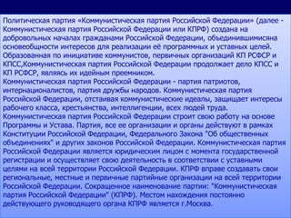 Политическая партия «Коммунистическая партия Российской Федерации» (далее -
Коммунистическая партия Российской Федерации или КПРФ) создана на
добровольных началах гражданами Российской Федерации, объединившимисяна
основеобщности интересов для реализации еѐ программных и уставных целей.
Образованная по инициативе коммунистов, первичных организаций КП РСФСР и
КПСС,Коммунистическая партия Российской Федерации продолжает дело КПСС и
КП РСФСР, являясь их идейным преемником.
Коммунистическая партия Российской Федерации - партия патриотов,
интернационалистов, партия дружбы народов. Коммунистическая партия
Российской Федерации, отстаивая коммунистические идеалы, защищает интересы
рабочего класса, крестьянства, интеллигенции, всех людей труда.
Коммунистическая партия Российской Федерации строит свою работу на основе
Программы и Устава. Партия, все ее организации и органы действуют в рамках
Конституции Российской Федерации, Федерального Закона "Об общественных
объединениях" и других законов Российской Федерации. Коммунистическая партия
Российской Федерации является юридическим лицом с момента государственной
регистрации и осуществляет свою деятельность в соответствии с уставными
целями на всей территории Российской Федерации. КПРФ вправе создавать свои
региональные, местные и первичные партийные организации на всей территории
Российской Федерации. Сокращенное наименование партии: "Коммунистическая
партия Российской Федерации" (КПРФ). Местом нахождения постоянно
действующего руководящего органа КПРФ является г.Москва.
 