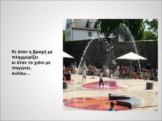 Κι όταν η βροχή με
πλημμυρίζει
κι όταν το χιόνι με
παγώνει,
κυλάω…
 