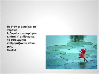 Κι όταν οι αετοί και τα
γεράκια
ξεδιψούν στα νερά μου
κι όταν τ’ αηδόνια και
τα σπουργίτια
καθρεφτίζονται πάνω
μου,
κυλάω
 