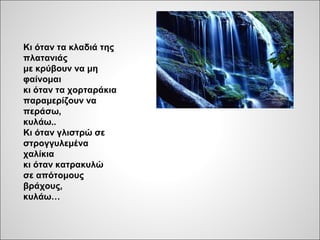 Κι όταν τα κλαδιά της
πλατανιάς
με κρύβουν να μη
φαίνομαι
κι όταν τα χορταράκια
παραμερίζουν να
περάσω,
κυλάω..
Κι όταν γλιστρώ σε
στρογγυλεμένα
χαλίκια
κι όταν κατρακυλώ
σε απότομους
βράχους,
κυλάω…
 