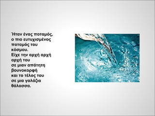 Ήταν ένας ποταμός,
ο πιο ευτυχισμένος
ποταμός του
κόσμου.
Είχε την αρχή αρχή
αρχή του
σε μιαν απάτητη
βουνοκορφή
και το τέλος του
σε μια γαλάζια
θάλασσα.
 