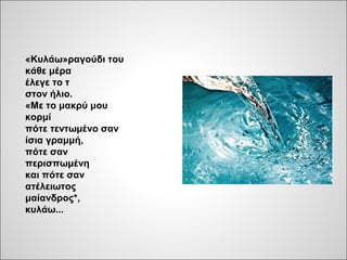 «Κυλάω»ραγούδι του
κάθε μέρα
έλεγε το τ
στον ήλιο.
«Με το μακρύ μου
κορμί
πότε τεντωμένο σαν
ίσια γραμμή,
πότε σαν
περισπωμένη
και πότε σαν
ατέλειωτος
μαίανδρος*,
κυλάω...
 