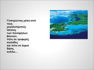Γλιστρώντας μέσα από
τους
μεγαλοπρεπείς
ίσκιους
των πανύψηλων
βουνών,
πότε σε τρυφερές
κοιλάδες
και πότε σε άγρια
δάση,
κυλάω…
 