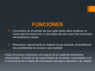 FUNCIONES
    3. Innovadora, en el sentido de que cada medio debe conllevar un
       nuevo tipo de interacción, lo que debe dar pie a que todo el proceso
       de enseñanza cambie.

    4. Motivadora, aproximando la realidad al que aprende, diversificando
       las posibilidades de acceso a esa realidad.

 Estas funciones conducirán a la mejora de los sistemas educativos
  presenciales, al incidir en las capacidades de docentes y estudiantes y en
  el incremento de la oferta de información educativa relevante y de calidad.
 