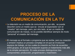 PROCESO DE LA
     COMUNICACIÓN EN LA TV
 La televisión es un medio de comunicación, por ello, se puede
  describir como un medio que se vincula al espectador con el
  “creador” del mensaje, pero, por otro lado, al ser un medio de
  comunicación de masas, no es posible identificar siempre de modo
  “personal” al creador del mensaje.

 El mensaje es el formato o programa que se recibe, pero su creación
  y emisión implica un proceso complejo en el que se involucran
  equipos de trabajo, en los cuales la creación es fruto de acuerdos
  entre grupos, en el que la recepción supone un tratamiento más allá
  de la simple percepción. En este proceso distinguimos tres
  componentes: producción, programación y trasmisión.
 