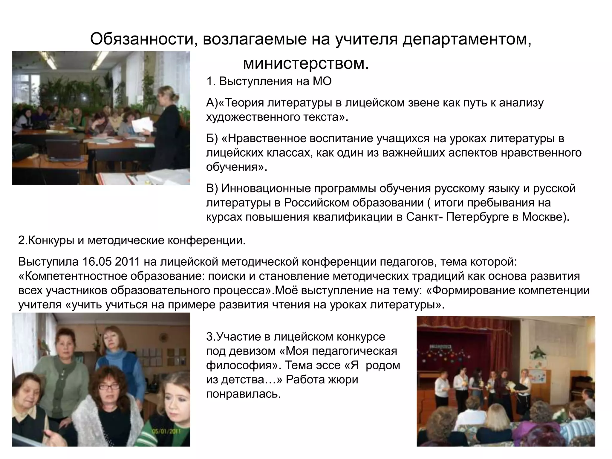 Обязанности, возлагаемые на учителя департаментом,
                            министерством.
                              1. Выступления на МО
                              А)«Теория литературы в лицейском звене как путь к анализу
                              художественного текста».
                              Б) «Нравственное воспитание учащихся на уроках литературы в
                              лицейских классах, как один из важнейших аспектов нравственного
                              обучения».
                              В) Инновационные программы обучения русскому языку и русской
                              литературы в Российском образовании ( итоги пребывания на
                              курсах повышения квалификации в Санкт- Петербурге в Москве).
2.Конкуры и методические конференции.
Выступила 16.05 2011 на лицейской методической конференции педагогов, тема которой:
«Компетентностное образование: поиски и становление методических традиций как основа развития
всех участников образовательного процесса».Моѐ выступление на тему: «Формирование компетенции
учителя «учить учиться на примере развития чтения на уроках литературы».

                              3.Участие в лицейском конкурсе
                              под девизом «Моя педагогическая
                              философия». Тема эссе «Я родом
                              из детства…» Работа жюри
                              понравилась.
 