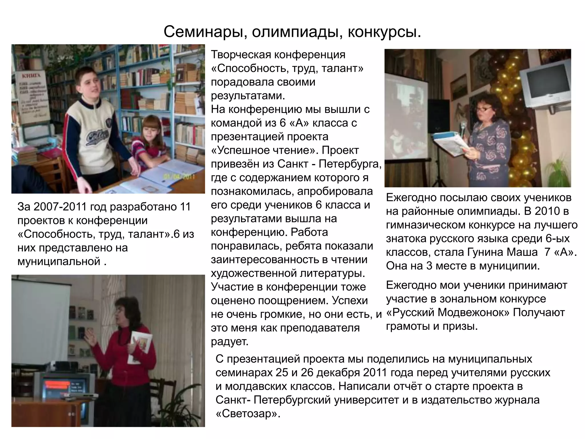 Семинары, олимпиады, конкурсы.
                                   Творческая конференция
                                   «Способность, труд, талант»
                                   порадовала своими
                                   результатами.
                                   На конференцию мы вышли с
                                   командой из 6 «А» класса с
                                   презентацией проекта
                                   «Успешное чтение». Проект
                                   привезѐн из Санкт - Петербурга,
                                   где с содержанием которого я
                                   познакомилась, апробировала
                                                                      Ежегодно посылаю своих учеников
За 2007-2011 год разработано 11    его среди учеников 6 класса и
                                                                      на районные олимпиады. В 2010 в
проектов к конференции             результатами вышла на
                                                                      гимназическом конкурсе на лучшего
«Способность, труд, талант».6 из   конференцию. Работа
                                                                      знатока русского языка среди 6-ых
них представлено на                понравилась, ребята показали
                                                                      классов, стала Гунина Маша 7 «А».
муниципальной .                    заинтересованность в чтении
                                                                      Она на 3 месте в муниципии.
                                   художественной литературы.
                                   Участие в конференции тоже         Ежегодно мои ученики принимают
                                   оценено поощрением. Успехи         участие в зональном конкурсе
                                   не очень громкие, но они есть, и   «Русский Модвежонок» Получают
                                   это меня как преподавателя         грамоты и призы.
                                   радует.
                                   С презентацией проекта мы поделились на муниципальных
                                   семинарах 25 и 26 декабря 2011 года перед учителями русских
                                   и молдавских классов. Написали отчѐт о старте проекта в
                                   Санкт- Петербургский университет и в издательство журнала
                                   «Светозар».
 