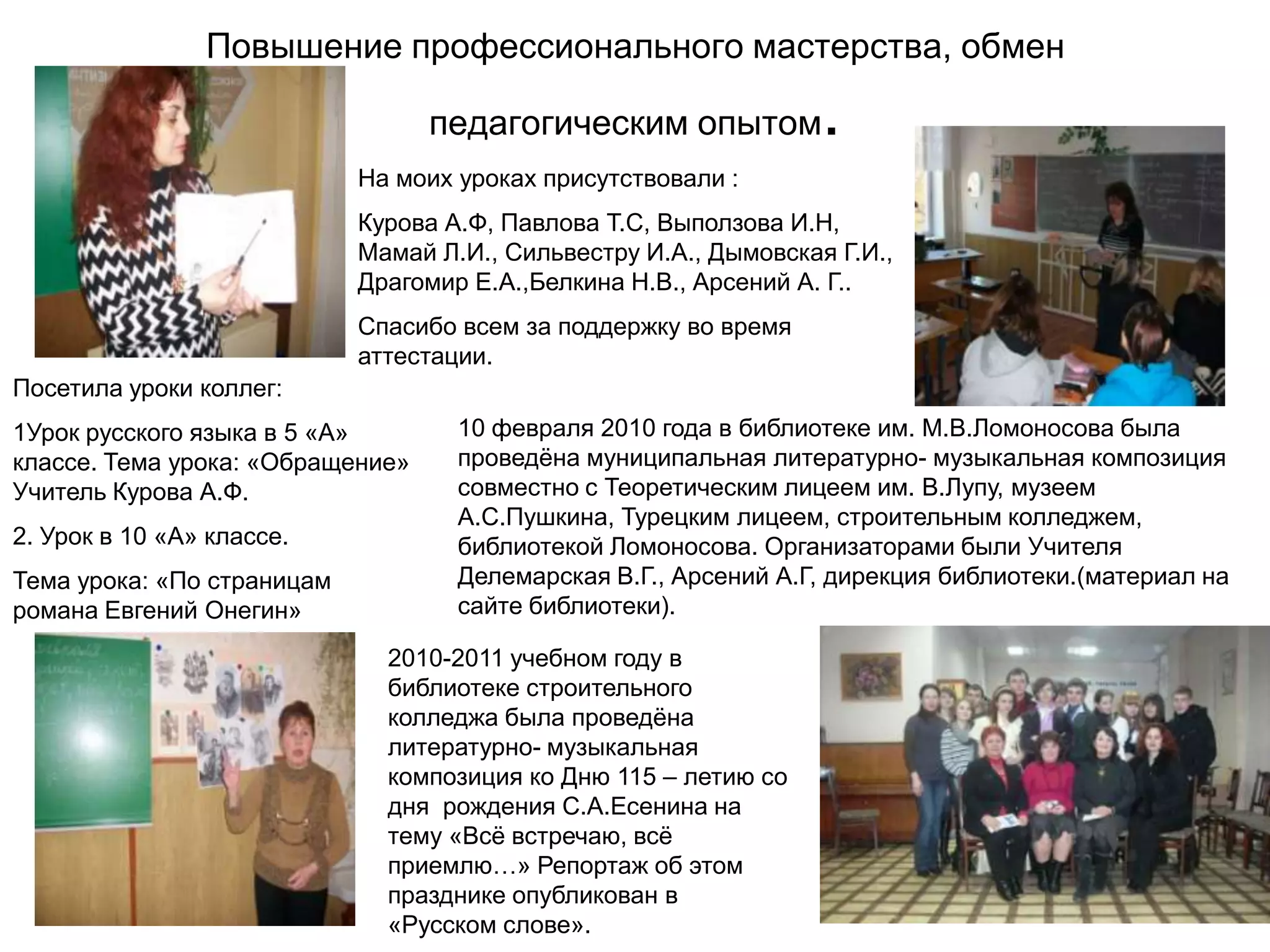 Повышение профессионального мастерства, обмен

                                  педагогическим опытом           .
                            На моих уроках присутствовали :
                            Курова А.Ф, Павлова Т.С, Выползова И.Н,
                            Мамай Л.И., Сильвестру И.А., Дымовская Г.И.,
                            Драгомир Е.А.,Белкина Н.В., Арсений А. Г..
                            Спасибо всем за поддержку во время
                            аттестации.
Посетила уроки коллег:
1Урок русского языка в 5 «А»        10 февраля 2010 года в библиотеке им. М.В.Ломоносова была
классе. Тема урока: «Обращение»     проведѐна муниципальная литературно- музыкальная композиция
Учитель Курова А.Ф.                 совместно с Теоретическим лицеем им. В.Лупу, музеем
                                    А.С.Пушкина, Турецким лицеем, строительным колледжем,
2. Урок в 10 «А» классе.            библиотекой Ломоносова. Организаторами были Учителя
Тема урока: «По страницам           Делемарская В.Г., Арсений А.Г, дирекция библиотеки.(материал на
романа Евгений Онегин»              сайте библиотеки).

                              2010-2011 учебном году в
                              библиотеке строительного
                              колледжа была проведѐна
                              литературно- музыкальная
                              композиция ко Дню 115 – летию со
                              дня рождения С.А.Есенина на
                              тему «Всѐ встречаю, всѐ
                              приемлю…» Репортаж об этом
                              празднике опубликован в
                              «Русском слове».
 