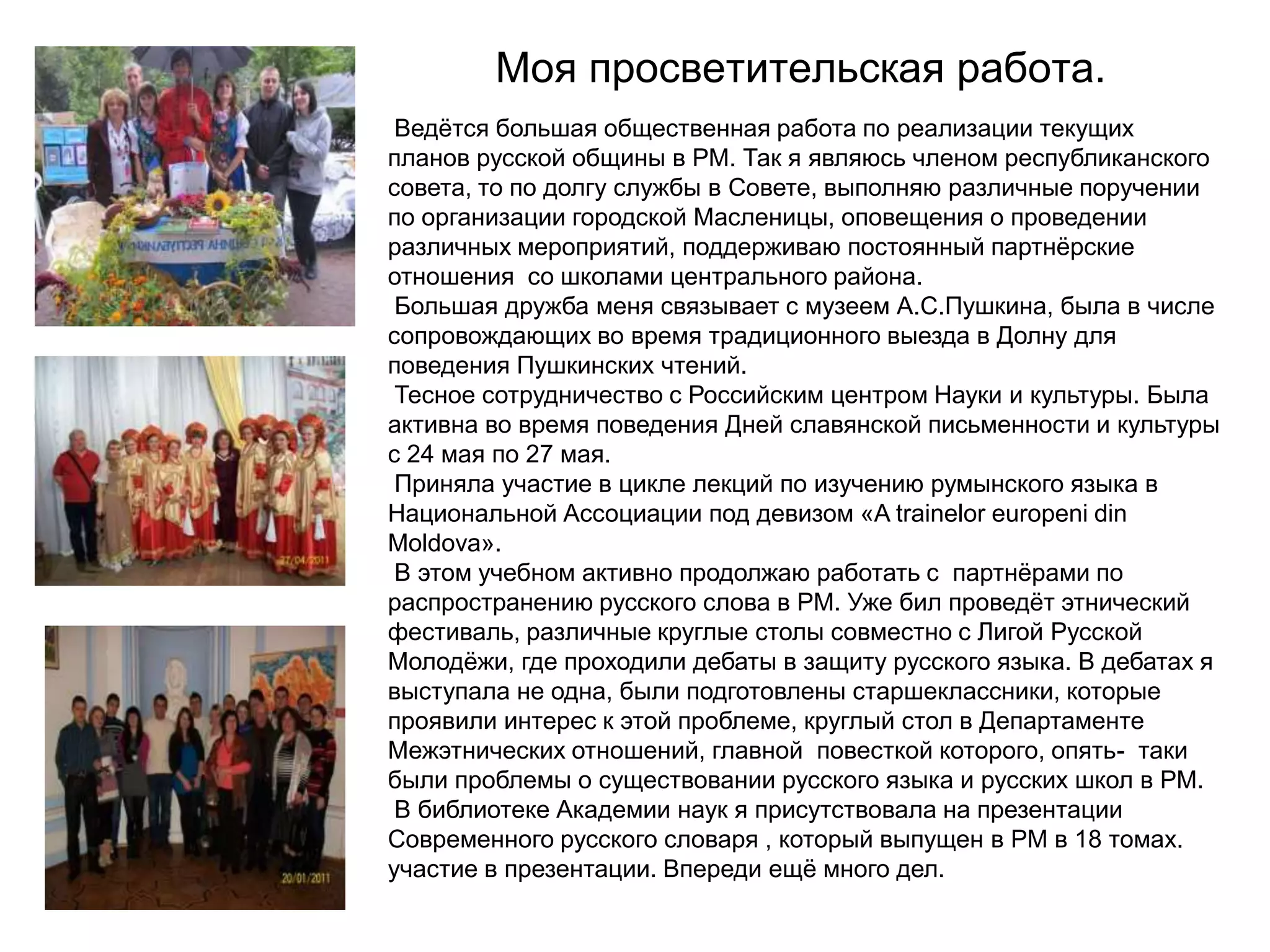 Моя просветительская работа.
 Ведѐтся большая общественная работа по реализации текущих
планов русской общины в РМ. Так я являюсь членом республиканского
совета, то по долгу службы в Совете, выполняю различные поручении
по организации городской Масленицы, оповещения о проведении
различных мероприятий, поддерживаю постоянный партнѐрские
отношения со школами центрального района.
 Большая дружба меня связывает с музеем А.С.Пушкина, была в числе
сопровождающих во время традиционного выезда в Долну для
поведения Пушкинских чтений.
 Тесное сотрудничество с Российским центром Науки и культуры. Была
активна во время поведения Дней славянской письменности и культуры
с 24 мая по 27 мая.
 Приняла участие в цикле лекций по изучению румынского языка в
Национальной Ассоциации под девизом «A trainelor europeni din
Moldova».
 В этом учебном активно продолжаю работать с партнѐрами по
распространению русского слова в РМ. Уже бил проведѐт этнический
фестиваль, различные круглые столы совместно с Лигой Русской
Молодѐжи, где проходили дебаты в защиту русского языка. В дебатах я
выступала не одна, были подготовлены старшеклассники, которые
проявили интерес к этой проблеме, круглый стол в Департаменте
Межэтнических отношений, главной повесткой которого, опять- таки
были проблемы о существовании русского языка и русских школ в РМ.
 В библиотеке Академии наук я присутствовала на презентации
Современного русского словаря , который выпущен в РМ в 18 томах.
участие в презентации. Впереди ещѐ много дел.
 