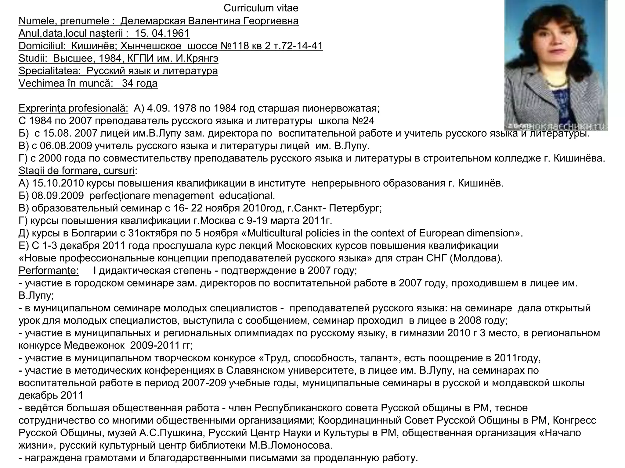 Curriculum vitae
Numele, prenumele : Делемарская Валентина Георгиевна
Anul,data,locul naşterii : 15. 04.1961
Domiciliul: Кишинѐв; Хынчешское шоссе №118 кв 2 т.72-14-41
Studii: Высшее, 1984, КГПИ им. И.Крянгэ
Specialitatea: Русский язык и литература
Vechimea în muncă: 34 года

Exprerinţa profesională: А) 4.09. 1978 по 1984 год старшая пионервожатая;
С 1984 по 2007 преподаватель русского языка и литературы школа №24
Б) с 15.08. 2007 лицей им.В.Лупу зам. директора по воспитательной работе и учитель русского языка и литературы.
В) с 06.08.2009 учитель русского языка и литературы лицей им. В.Лупу.
Г) с 2000 года по совместительству преподаватель русского языка и литературы в строительном колледже г. Кишинѐва.
Stagii de formare, сursuri:
А) 15.10.2010 курсы повышения квалификации в институте непрерывного образования г. Кишинѐв.
Б) 08.09.2009 perfecţionare menagement educaţional.
В) образовательный семинар с 16- 22 ноября 2010год, г.Санкт- Петербург;
Г) курсы повышения квалификации г.Москва с 9-19 марта 2011г.
Д) курсы в Болгарии с 31октября по 5 ноября «Multicultural policies in the context of European dimension».
Е) С 1-3 декабря 2011 года прослушала курс лекций Московских курсов повышения квалификации
«Новые профессиональные концепции преподавателей русского языка» для стран СНГ (Молдова).
Performanţe: I дидактическая степень - подтверждение в 2007 году;
- участие в городском семинаре зам. директоров по воспитательной работе в 2007 году, проходившем в лицее им.
В.Лупу;
- в муниципальном семинаре молодых специалистов - преподавателей русского языка: на семинаре дала открытый
урок для молодых специалистов, выступила с сообщением, семинар проходил в лицее в 2008 году;
- участие в муниципальных и региональных олимпиадах по русскому языку, в гимназии 2010 г 3 место, в региональном
конкурсе Медвежонок 2009-2011 гг;
- участие в муниципальном творческом конкурсе «Труд, способность, талант», есть поощрение в 2011году,
- участие в методических конференциях в Славянском университете, в лицее им. В.Лупу, на семинарах по
воспитательной работе в период 2007-209 учебные годы, муниципальные семинары в русской и молдавской школы
декабрь 2011
- ведѐтся большая общественная работа - член Республиканского совета Русской общины в РМ, тесное
сотрудничество со многими общественными организациями; Координацинный Совет Русской Общины в РМ, Конгресс
Русской Общины, музей А.С.Пушкина, Русский Центр Науки и Культуры в РМ, общественная организация «Начало
жизни», русский культурный центр библиотеки М.В.Ломоносова.
- награждена грамотами и благодарственными письмами за проделанную работу.
 