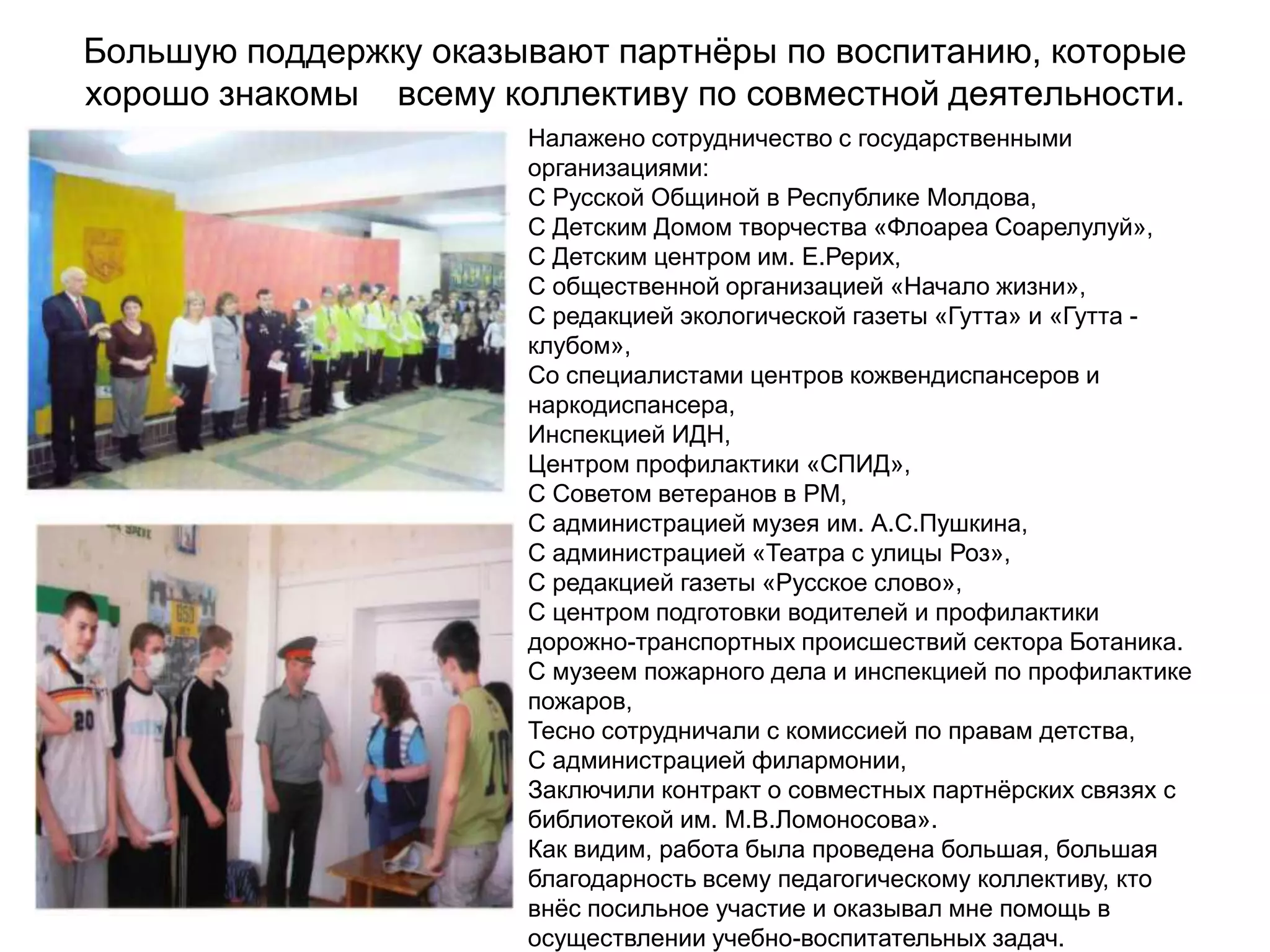 Большую поддержку оказывают партнѐры по воспитанию, которые
хорошо знакомы всему коллективу по совместной деятельности.
                       Налажено сотрудничество с государственными
                       организациями:
                       С Русской Общиной в Республике Молдова,
                       С Детским Домом творчества «Флоареа Соарелулуй»,
                       С Детским центром им. Е.Рерих,
                       С общественной организацией «Начало жизни»,
                       С редакцией экологической газеты «Гутта» и «Гутта -
                       клубом»,
                       Со специалистами центров кожвендиспансеров и
                       наркодиспансера,
                       Инспекцией ИДН,
                       Центром профилактики «СПИД»,
                       С Советом ветеранов в РМ,
                       С администрацией музея им. А.С.Пушкина,
                       С администрацией «Театра с улицы Роз»,
                       С редакцией газеты «Русское слово»,
                       С центром подготовки водителей и профилактики
                       дорожно-транспортных происшествий сектора Ботаника.
                       С музеем пожарного дела и инспекцией по профилактике
                       пожаров,
                       Тесно сотрудничали с комиссией по правам детства,
                       С администрацией филармонии,
                       Заключили контракт о совместных партнѐрских связях с
                       библиотекой им. М.В.Ломоносова».
                       Как видим, работа была проведена большая, большая
                       благодарность всему педагогическому коллективу, кто
                       внѐс посильное участие и оказывал мне помощь в
                       осуществлении учебно-воспитательных задач.
 