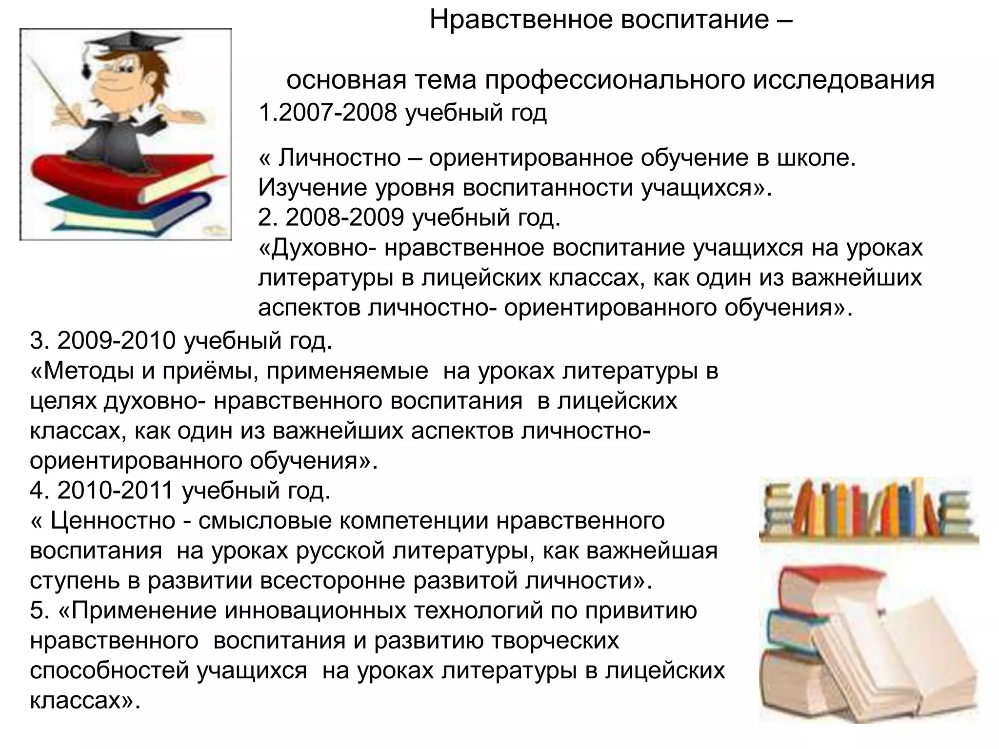 Нравственное воспитание –

                    основная тема профессионального исследования
                  1.2007-2008 учебный год
                   « Личностно – ориентированное обучение в школе.
                   Изучение уровня воспитанности учащихся».
                   2. 2008-2009 учебный год.
                   «Духовно- нравственное воспитание учащихся на уроках
                   литературы в лицейских классах, как один из важнейших
                   аспектов личностно- ориентированного обучения».
3. 2009-2010 учебный год.
«Методы и приѐмы, применяемые на уроках литературы в
целях духовно- нравственного воспитания в лицейских
классах, как один из важнейших аспектов личностно-
ориентированного обучения».
4. 2010-2011 учебный год.
« Ценностно - смысловые компетенции нравственного
воспитания на уроках русской литературы, как важнейшая
ступень в развитии всесторонне развитой личности».
5. «Применение инновационных технологий по привитию
нравственного воспитания и развитию творческих
способностей учащихся на уроках литературы в лицейских
классах».
 