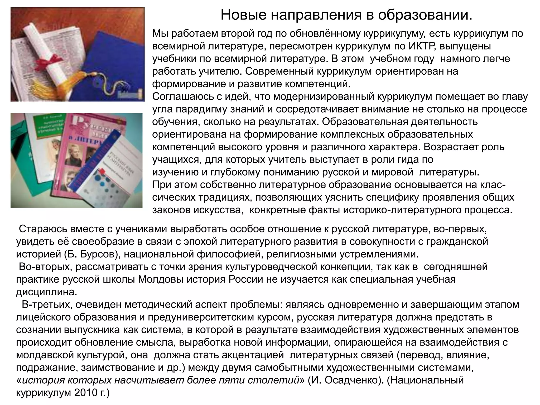 Новые направления в образовании.
                         Мы работаем второй год по обновлѐнному куррикулуму, есть куррикулум по
                         всемирной литературе, пересмотрен куррикулум по ИКТР, выпущены
                         учебники по всемирной литературе. В этом учебном году намного легче
                         работать учителю. Современный куррикулум ориентирован на
                         формирование и развитие компетенций.
                         Соглашаюсь с идей, что модернизированный куррикулум помещает во главу
                         угла парадигму знаний и сосредотачивает внимание не столько на процессе
                         обучения, сколько на результатах. Образовательная деятельность
                         ориентирована на формирование комплексных образовательных
                         компетенций высокого уровня и различного характера. Возрастает роль
                         учащихся, для которых учитель выступает в роли гида по
                         изучению и глубокому пониманию русской и мировой литературы.
                         При этом собственно литературное образование основывается на клас-
                         сических традициях, позволяющих уяснить специфику проявления общих
                         законов искусства, конкретные факты историко-литературного процесса.
 Стараюсь вместе с учениками выработать особое отношение к русской литературе, во-первых,
увидеть еѐ своеобразие в связи с эпохой литературного развития в совокупности с гражданской
историей (Б. Бурсов), национальной философией, религиозными устремлениями.
 Во-вторых, рассматривать с точки зрения культуроведческой конкепции, так как в сегодняшней
практике русской школы Молдовы история России не изучается как специальная учебная
дисциплина.
 В-третьих, очевиден методический аспект проблемы: являясь одновременно и завершающим этапом
лицейского образования и предуниверситетским курсом, русская литература должна предстать в
сознании выпускника как система, в которой в результате взаимодействия художественных элементов
происходит обновление смысла, выработка новой информации, опирающейся на взаимодействия с
молдавской культурой, она должна стать акцентацией литературных связей (перевод, влияние,
подражание, заимствование и др.) между двумя самобытными художественными системами,
«история которых насчитывает более пяти столетий» (И. Осадченко). (Национальный
куррикулум 2010 г.)
 