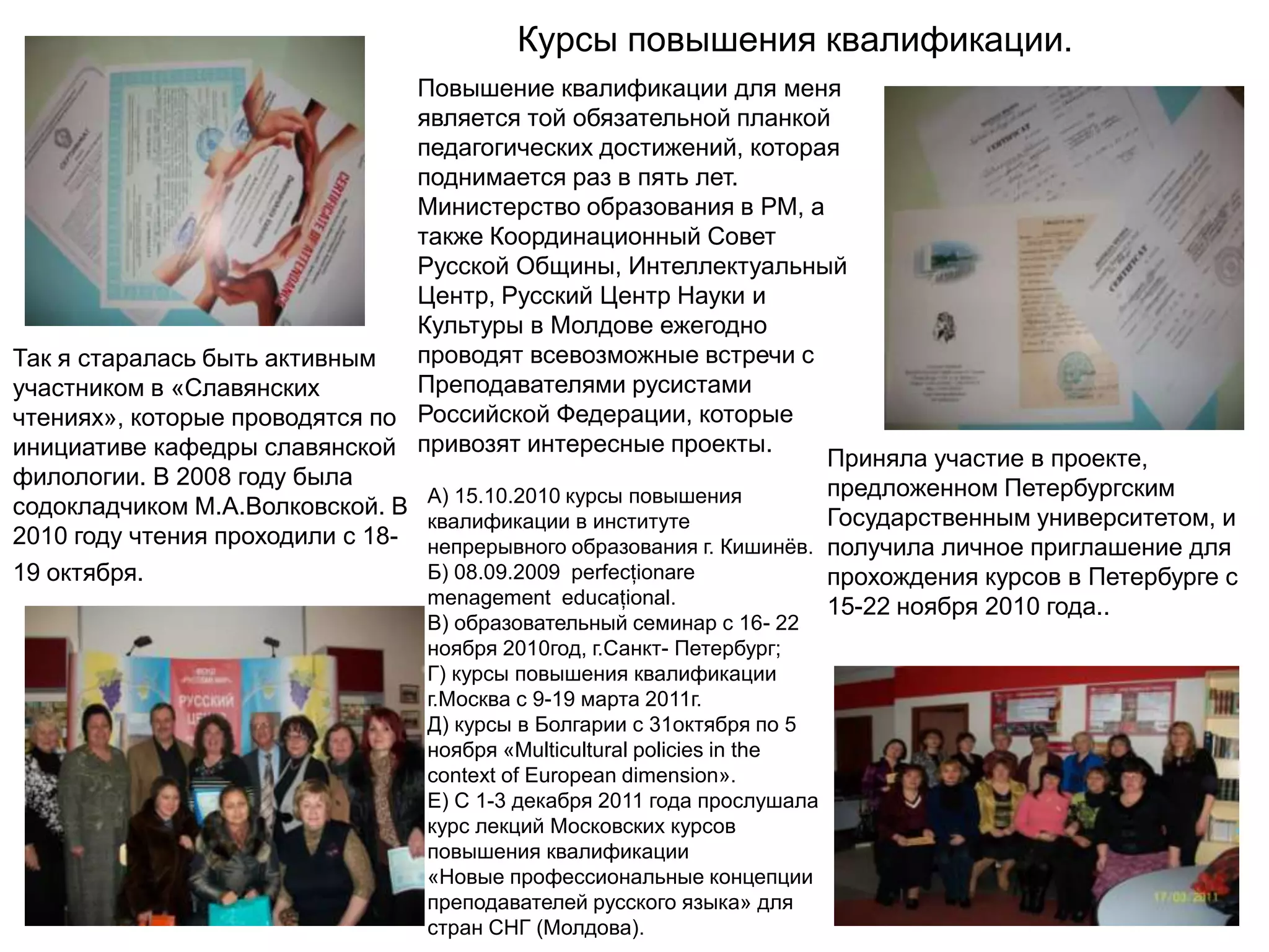 Курсы повышения квалификации.
                                   Повышение квалификации для меня
                                   является той обязательной планкой
                                   педагогических достижений, которая
                                   поднимается раз в пять лет.
                                   Министерство образования в РМ, а
                                   также Координационный Совет
                                   Русской Общины, Интеллектуальный
                                   Центр, Русский Центр Науки и
                                   Культуры в Молдове ежегодно
Так я старалась быть активным      проводят всевозможные встречи с
участником в «Славянских           Преподавателями русистами
чтениях», которые проводятся по    Российской Федерации, которые
инициативе кафедры славянской      привозят интересные проекты.
                                                                         Приняла участие в проекте,
филологии. В 2008 году была                                              предложенном Петербургским
                                    А) 15.10.2010 курсы повышения
содокладчиком М.А.Волковской. В                                          Государственным университетом, и
                                    квалификации в институте
2010 году чтения проходили с 18-    непрерывного образования г. Кишинѐв. получила личное приглашение для
19 октября.                         Б) 08.09.2009 perfecţionare          прохождения курсов в Петербурге с
                                    menagement educaţional.              15-22 ноября 2010 года..
                                   В) образовательный семинар с 16- 22
                                   ноября 2010год, г.Санкт- Петербург;
                                   Г) курсы повышения квалификации
                                   г.Москва с 9-19 марта 2011г.
                                   Д) курсы в Болгарии с 31октября по 5
                                   ноября «Multicultural policies in the
                                   context of European dimension».
                                   Е) С 1-3 декабря 2011 года прослушала
                                   курс лекций Московских курсов
                                   повышения квалификации
                                   «Новые профессиональные концепции
                                   преподавателей русского языка» для
                                   стран СНГ (Молдова).
 