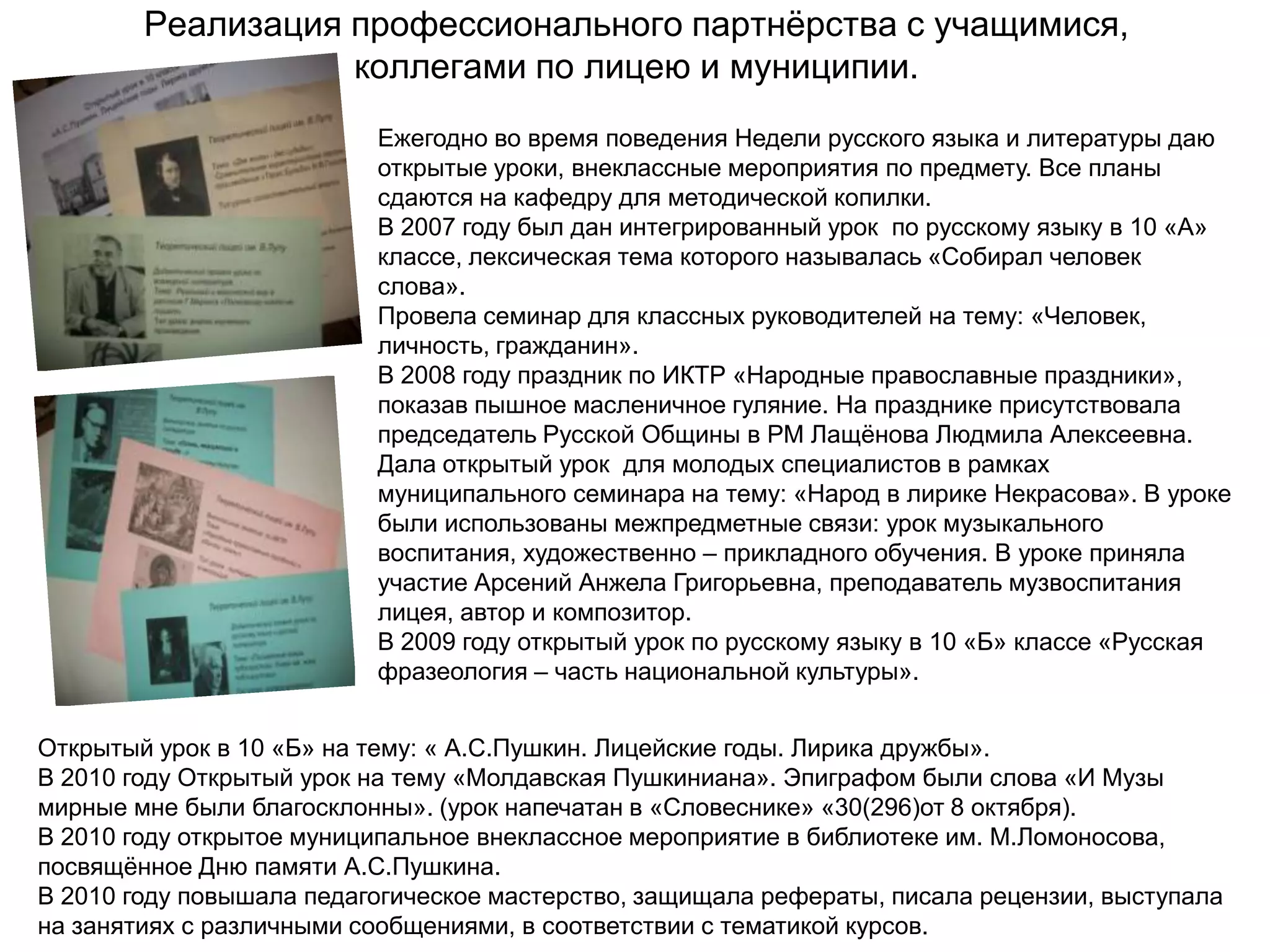 Реализация профессионального партнѐрства с учащимися,
                   коллегами по лицею и муниципии.
                          Ежегодно во время поведения Недели русского языка и литературы даю
                          открытые уроки, внеклассные мероприятия по предмету. Все планы
                          сдаются на кафедру для методической копилки.
                          В 2007 году был дан интегрированный урок по русскому языку в 10 «А»
                          классе, лексическая тема которого называлась «Собирал человек
                          слова».
                          Провела семинар для классных руководителей на тему: «Человек,
                          личность, гражданин».
                          В 2008 году праздник по ИКТР «Народные православные праздники»,
                          показав пышное масленичное гуляние. На празднике присутствовала
                          председатель Русской Общины в РМ Лащѐнова Людмила Алексеевна.
                          Дала открытый урок для молодых специалистов в рамках
                          муниципального семинара на тему: «Народ в лирике Некрасова». В уроке
                          были использованы межпредметные связи: урок музыкального
                          воспитания, художественно – прикладного обучения. В уроке приняла
                          участие Арсений Анжела Григорьевна, преподаватель музвоспитания
                          лицея, автор и композитор.
                          В 2009 году открытый урок по русскому языку в 10 «Б» классе «Русская
                          фразеология – часть национальной культуры».


Открытый урок в 10 «Б» на тему: « А.С.Пушкин. Лицейские годы. Лирика дружбы».
В 2010 году Открытый урок на тему «Молдавская Пушкиниана». Эпиграфом были слова «И Музы
мирные мне были благосклонны». (урок напечатан в «Словеснике» «30(296)от 8 октября).
В 2010 году открытое муниципальное внеклассное мероприятие в библиотеке им. М.Ломоносова,
посвящѐнное Дню памяти А.С.Пушкина.
В 2010 году повышала педагогическое мастерство, защищала рефераты, писала рецензии, выступала
на занятиях с различными сообщениями, в соответствии с тематикой курсов.
 