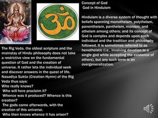 Concept of God
                                               God in Hinduism

                                               Hinduism is a diverse system of thought with
                                               beliefs spanning monotheism, polytheism,
                                               panentheism, pantheism, monism, and
                                               atheism among others; and its concept of
                                               God is complex and depends upon each
                                               individual and the tradition and philosophy
                                               followed. It is sometimes referred to as
The Rig Veda, the oldest scripture and the     henotheistic (i.e., involving devotion to a
mainstay of Hindu philosophy does not take     single god while accepting the existence of
a restrictive view on the fundamental          others), but any such term is an
question of God and the creation of            overgeneralization.
universe. It rather lets the individual seek
and discover answers in the quest of life.
Nasadiya Sukta (Creation Hymn) of the Rig
Veda thus says:
Who really knows?
 Who will here proclaim it?
 Whence was it produced? Whence is this
creation?
 The gods came afterwards, with the
creation of this universe.
 Who then knows whence it has arisen?
 