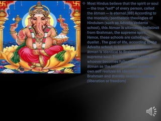  Most Hindus believe that the spirit or soul
  — the true "self" of every person, called
  the ātman — is eternal.[88] According to
  the monistic/pantheistic theologies of
  Hinduism (such as Advaita Vedanta
  school), this Atman is ultimately indistinct
  from Brahman, the supreme spirit.
  Hence, these schools are called non-
  dualist . The goal of life, according to the
  Advaita school, is to realize that one's
  ātman is identical to Brahman, the
  supreme soul. The Upanishads state that
  whoever becomes fully aware of the
  ātman as the innermost core of one's
  own self realizes an identity with
  Brahman and thereby reaches moksha
  (liberation or freedom)
 