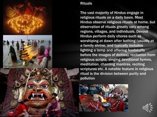 Rituals

The vast majority of Hindus engage in
religious rituals on a daily basis. Most
Hindus observe religious rituals at home. but
observation of rituals greatly vary among
regions, villages, and individuals. Devout
Hindus perform daily chores such as
worshiping at dawn after bathing (usually at
a family shrine, and typically includes
lighting a lamp and offering foodstuffs
before the images of deities), recitation from
religious scripts, singing devotional hymns,
meditation, chanting mantras, reciting
scriptures etc. A notable feature in religious
ritual is the division between purity and
pollution
 
