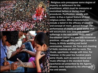. Religious acts presuppose some degree of
impurity or defilement for the
practitioner, which must be overcome or
neutralized before or during ritual
procedures. Purification, usually with
water, is thus a typical feature of most
religious action. Other characteristics
include a belief in the efficacy of sacrifice
and concept of merit, gained through the
performance of charity or good works, that
will accumulate over time and reduce
sufferings in the next world. Vedic rites of
fire-oblation (yajna) are now only occasional
practices, although they are highly revered in
theory. In Hindu wedding and burial
ceremonies, however, the Yana and chanting
of Vedic mantras are still the norm. The
rituals, upacharas, change with time. For
instance, in the past few hundred years
some rituals, such as sacred dance and
music offerings in the standard Sodas
Upacharas set prescribed by the Agama
Shastra, were replaced by the offerings of
rice and sweets.
 