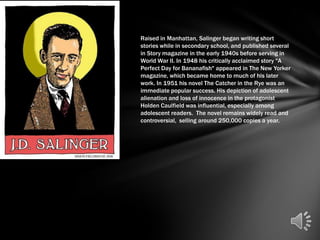 Raised in Manhattan, Salinger began writing short
stories while in secondary school, and published several
in Story magazine in the early 1940s before serving in
World War II. In 1948 his critically acclaimed story "A
Perfect Day for Bananafish" appeared in The New Yorker
magazine, which became home to much of his later
work. In 1951 his novel The Catcher in the Rye was an
immediate popular success. His depiction of adolescent
alienation and loss of innocence in the protagonist
Holden Caulfield was influential, especially among
adolescent readers. The novel remains widely read and
controversial, selling around 250,000 copies a year.
 