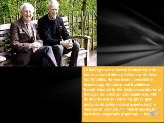 JD Salinger was a Jewish Catholic by birth,
but as an adult did not follow any of these
family faiths. He was more interested in
Scientology, Hinduism and Buddhism.
Deeply touched by the religious scriptures of
the East, he practiced Zen Buddhism, with
its importance on removing ego to gain
personal detachment and experience the
oneness of creation ."Hinduism seems to
have been especially important in his life."
 