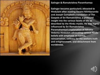Salinger & Ramakrishna Paramhamsa

Salinger became particularly attracted to
Hinduism after reading Swami Nikhilananda
and Joseph Campbell's translation of The
Gospels of Sri Ramakrishna, a profound
insight into the various facets of life as
described by the Hindu mystic. He was highly
influenced by Sri Ramakrishna
Paramahamsa's explanation of Advaita
Vedanta Hinduism advocating various Hindu
beliefs with emphasis on karma,
reincarnation, celibacy for the seekers truth
and enlightenment, and detachment from
worldliness.
 