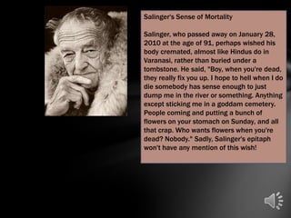 Salinger's Sense of Mortality

Salinger, who passed away on January 28,
2010 at the age of 91, perhaps wished his
body cremated, almost like Hindus do in
Varanasi, rather than buried under a
tombstone. He said, "Boy, when you're dead,
they really fix you up. I hope to hell when I do
die somebody has sense enough to just
dump me in the river or something. Anything
except sticking me in a goddam cemetery.
People coming and putting a bunch of
flowers on your stomach on Sunday, and all
that crap. Who wants flowers when you're
dead? Nobody." Sadly, Salinger's epitaph
won't have any mention of this wish!
 