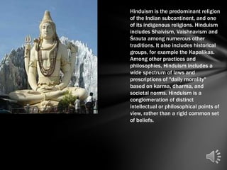 Hinduism is the predominant religion
of the Indian subcontinent, and one
of its indigenous religions. Hinduism
includes Shaivism, Vaishnavism and
Śrauta among numerous other
traditions. It also includes historical
groups, for example the Kapalikas.
Among other practices and
philosophies, Hinduism includes a
wide spectrum of laws and
prescriptions of "daily morality"
based on karma, dharma, and
societal norms. Hinduism is a
conglomeration of distinct
intellectual or philosophical points of
view, rather than a rigid common set
of beliefs.
 