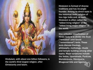 Hinduism is formed of diverse
                                                 traditions and has no single
                                                 founder. Among its direct roots is
                                                 the historical Vedic religion of
                                                 Iron Age India and, as such,
                                                 Hinduism is often called the
                                                 "oldest living religion" or the
                                                 "oldest living major religion" in
                                                 the world.

                                                 One orthodox classification of
                                                 Hindu texts is to divide into Śruti
                                                 ("revealed") and Smriti
                                                 ("remembered") texts. These
                                                 texts discuss theology,
                                                 philosophy, mythology, rituals
                                                 and temple building among other
                                                 topics. Major scriptures include
                                                 the Vedas, Upanishads, Purāṇas,
Hinduism, with about one billion followers, is   Mahābhārata, Rāmāyaṇa,
the world's third largest religion, after        Bhagavad Gītā and Āgamas.
Christianity and Islam.
 