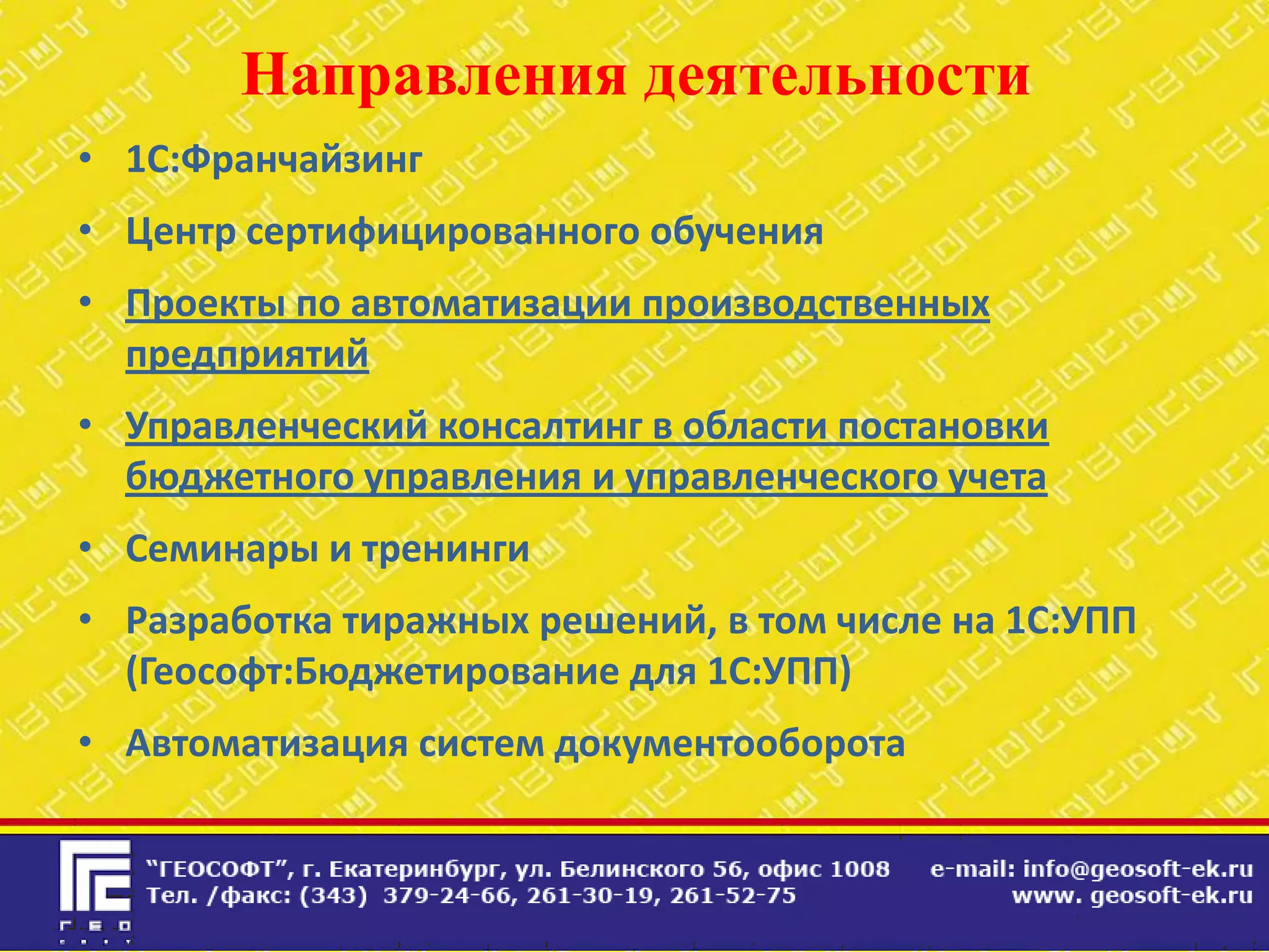 Направления деятельности
• 1С:Франчайзинг
• Центр сертифицированного обучения
• Проекты по автоматизации производственных
  предприятий
• Управленческий консалтинг в области постановки
  бюджетного управления и управленческого учета
• Семинары и тренинги
• Разработка тиражных решений, в том числе на 1С:УПП
  (Геософт:Бюджетирование для 1С:УПП)
• Автоматизация систем документооборота
 